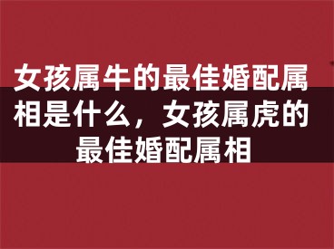 女孩属牛的最佳婚配属相是什么，女孩属虎的最佳婚配属相