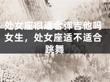 处女座很适合弹吉他吗女生，处女座适不适合跳舞