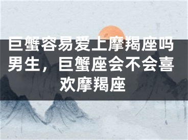 巨蟹容易爱上摩羯座吗男生，巨蟹座会不会喜欢摩羯座
