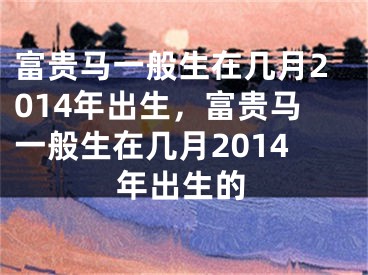 富贵马一般生在几月2014年出生，富贵马一般生在几月2014年出生的