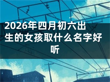 2026年四月初六出生的女孩取什么名字好听
