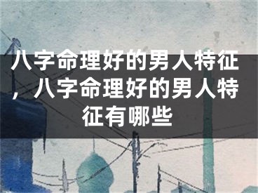 八字命理好的男人特征，八字命理好的男人特征有哪些