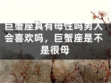 巨蟹座具有母性吗男人会喜欢吗，巨蟹座是不是很母