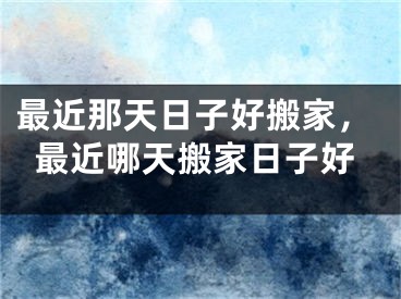 最近那天日子好搬家，最近哪天搬家日子好