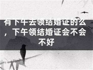 有下午去领结婚证的么，下午领结婚证会不会不好
