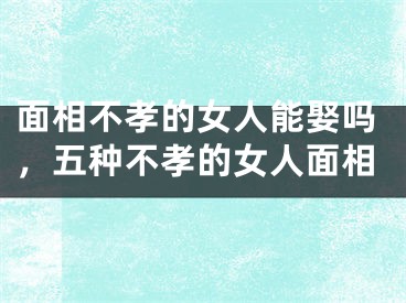 面相不孝的女人能娶吗，五种不孝的女人面相
