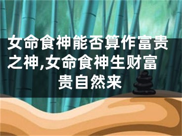 女命食神能否算作富贵之神,女命食神生财富贵自然来