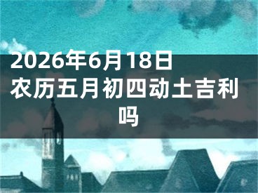 2026年6月18日农历五月初四动土吉利吗