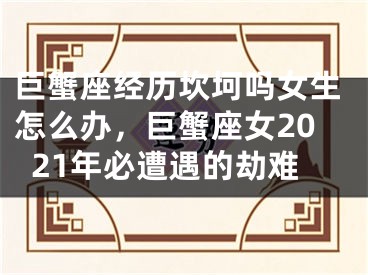 巨蟹座经历坎坷吗女生怎么办，巨蟹座女2021年必遭遇的劫难