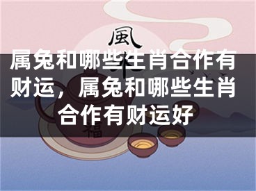 属兔和哪些生肖合作有财运，属兔和哪些生肖合作有财运好