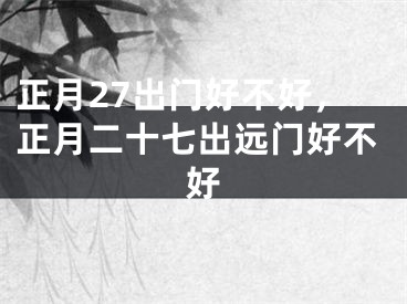 正月27出门好不好，正月二十七出远门好不好