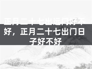 正月二十七出远门好不好，正月二十七出门日子好不好