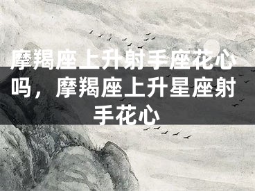 摩羯座上升射手座花心吗，摩羯座上升星座射手花心