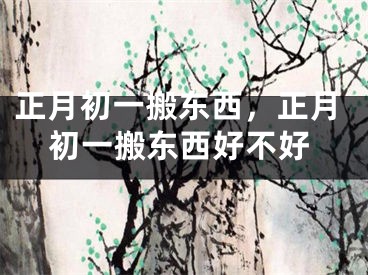 正月初一搬东西，正月初一搬东西好不好
