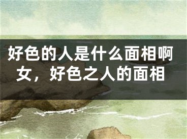 好色的人是什么面相啊女，好色之人的面相