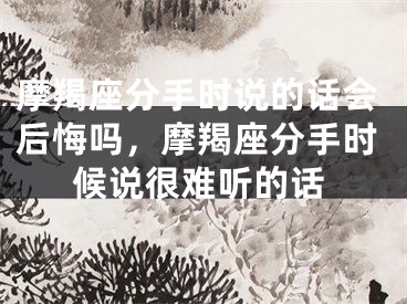 摩羯座分手时说的话会后悔吗，摩羯座分手时候说很难听的话