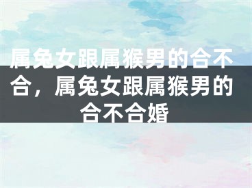 属兔女跟属猴男的合不合，属兔女跟属猴男的合不合婚
