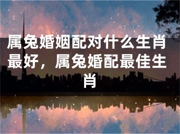 属兔婚姻配对什么生肖最好，属兔婚配最佳生肖