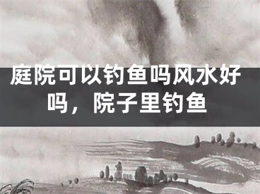 庭院可以钓鱼吗风水好吗，院子里钓鱼