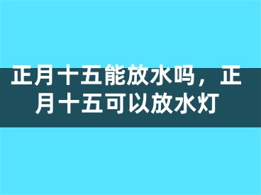 正月十五能放水吗,正月十五可以放水灯