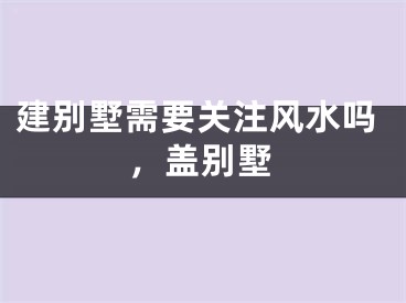 建别墅需要关注风水吗，盖别墅