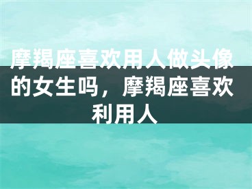 摩羯座喜欢用人做头像的女生吗，摩羯座喜欢利用人