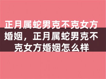 正月属蛇男克不克女方婚姻，正月属蛇男克不克女方婚姻怎么样