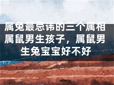 属兔最忌讳的三个属相属鼠男生孩子，属鼠男生兔宝宝好不好