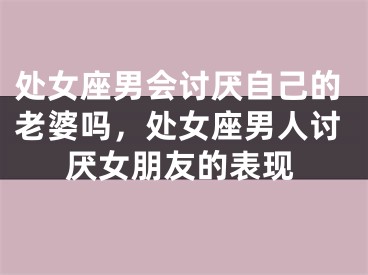 处女座男会讨厌自己的老婆吗,处女座男人讨厌女朋友的表现
