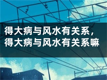得大病与风水有关系，得大病与风水有关系嘛