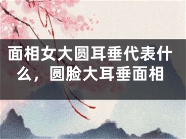 面相女大圆耳垂代表什么，圆脸大耳垂面相