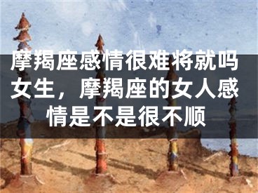 摩羯座感情很难将就吗女生，摩羯座的女人感情是不是很不顺