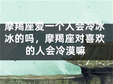 摩羯座爱一个人会冷冰冰的吗，摩羯座对喜欢的人会冷漠嘛