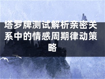 塔罗牌测试解析亲密关系中的情感周期律动策略