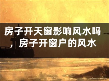 房子开天窗影响风水吗，房子开窗户的风水