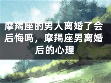 摩羯座的男人离婚了会后悔吗,摩羯座男离婚后的心理