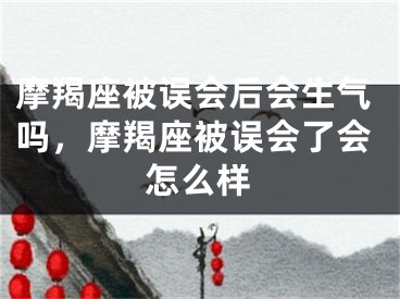 摩羯座被误会后会生气吗，摩羯座被误会了会怎么样