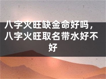 八字火旺缺金命好吗，八字火旺取名带水好不好