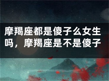 摩羯座都是傻子么女生吗，摩羯座是不是傻子