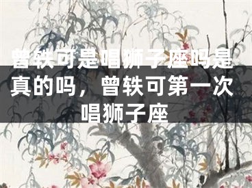 曾轶可是唱狮子座吗是真的吗，曾轶可第一次唱狮子座
