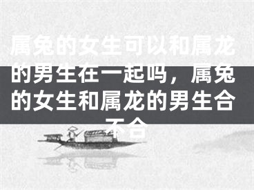 属兔的女生可以和属龙的男生在一起吗，属兔的女生和属龙的男生合不合