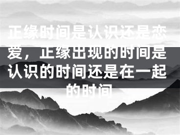 正缘时间是认识还是恋爱,正缘出现的时间是认识的时间还是在一起的时间