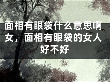 面相有眼袋什么意思啊女，面相有眼袋的女人好不好