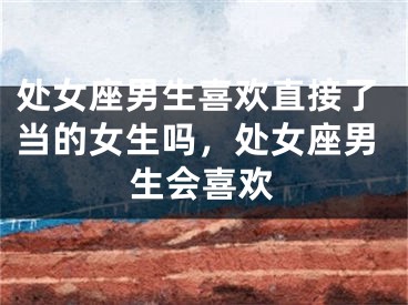 处女座男生喜欢直接了当的女生吗，处女座男生会喜欢