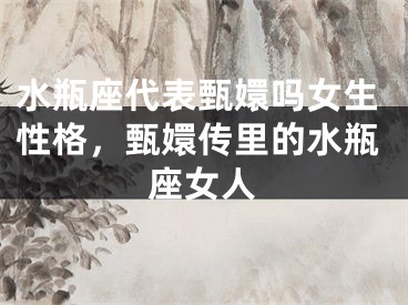 水瓶座代表甄嬛吗女生性格，甄嬛传里的水瓶座女人