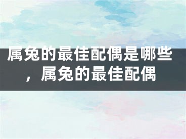 属兔的最佳配偶是哪些，属兔的最佳配偶