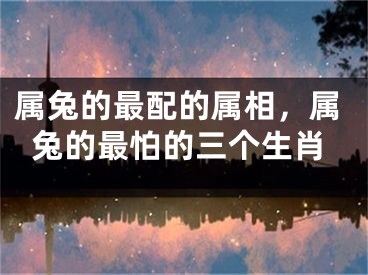 属兔的最配的属相,属兔的最怕的三个生肖