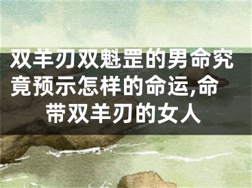 双羊刃双魁罡的男命究竟预示怎样的命运,命带双羊刃的女人