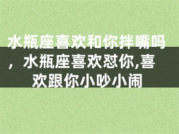 水瓶座喜欢和你拌嘴吗，水瓶座喜欢怼你,喜欢跟你小吵小闹