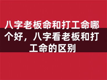 八字老板命和打工命哪个好,八字看老板和打工命的区别